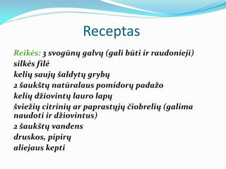 Receptas
Reikės: 3 svogūnų galvų (gali būti ir raudonieji)
silkės filė
kelių saujų šaldytų grybų
2 šaukštų natūralaus pomidorų padažo
kelių džiovintų lauro lapų
šviežių citrinių ar paprastųjų čiobrelių (galima
naudoti ir džiovintus)
2 šaukštų vandens
druskos, pipirų
aliejaus kepti
 