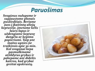 Paruošimas
Svogūnus nulupame ir
supjaustome plonais
pusžiedžiais. Beriame
juos į įkaitintą aliejų
keptuvėje, įmetame kelis
lauro lapus ir
uždengiame keptuvę
dangčiu ar kepimo
popieriumi. Taip ant
mažos ugnies jie
troškinsis apie 30 min.
Kol svogūnai kepa
pasmulkiname
atšildytus grybus ir
pakepame ant didelės
kaitros, kad grybai
greitai apskrustų.
 