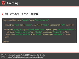 <form 
novalidate 
name=sample 
class=form-?\horizontal> 
 
<input 
type=text 
name=name 
 
ng-?\model=name 
ng-?\maxlength=30 
required/> 
 
<div 
class=error_box 
ng-?\if=sample.name.$dirty 
ng-?\messages=sample.name.$error> 
10 
Creating 
ǥΥ`һi 
<div 
class="popover 
top 
error" 
role="tooltip" 
ng-?\message=required"></div> 
<div 
class="popover 
top 
error" 
role="tooltip" 
ng-?\message=maxlength"> 
</div> 
</div> 
 
</form> 
` 
: 
https://github.com/seito2014/angularjs-?\study2-?\seito 
ǥ 
: 
http://seito2014.github.io/angularjs-?\study2-?\seito/ 
 
