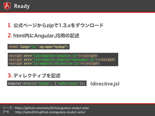 5 
Ready 
1. ʽک`zip1.3.x` 
2. htmlڤAngularJSäӛ 
<html lang=ja" ng-app=myApp> 
<script src=/slideshow/anglur-js/41149112/"lib/angular/angular.js"></script> 
<script src="lib/angular/angular-messages.js"></script> 
<script src="js/angular/directive.js"></script> 
3.ǥ쥯ƥ֤ӛ 
angular.module('myApp', ['ngMessages']); (directive.js) 
` 
: 
https://github.com/seito2014/angularjs-?\study2-?\seito 
ǥ 
: 
http://seito2014.github.io/angularjs-?\study2-?\seito/ 
 