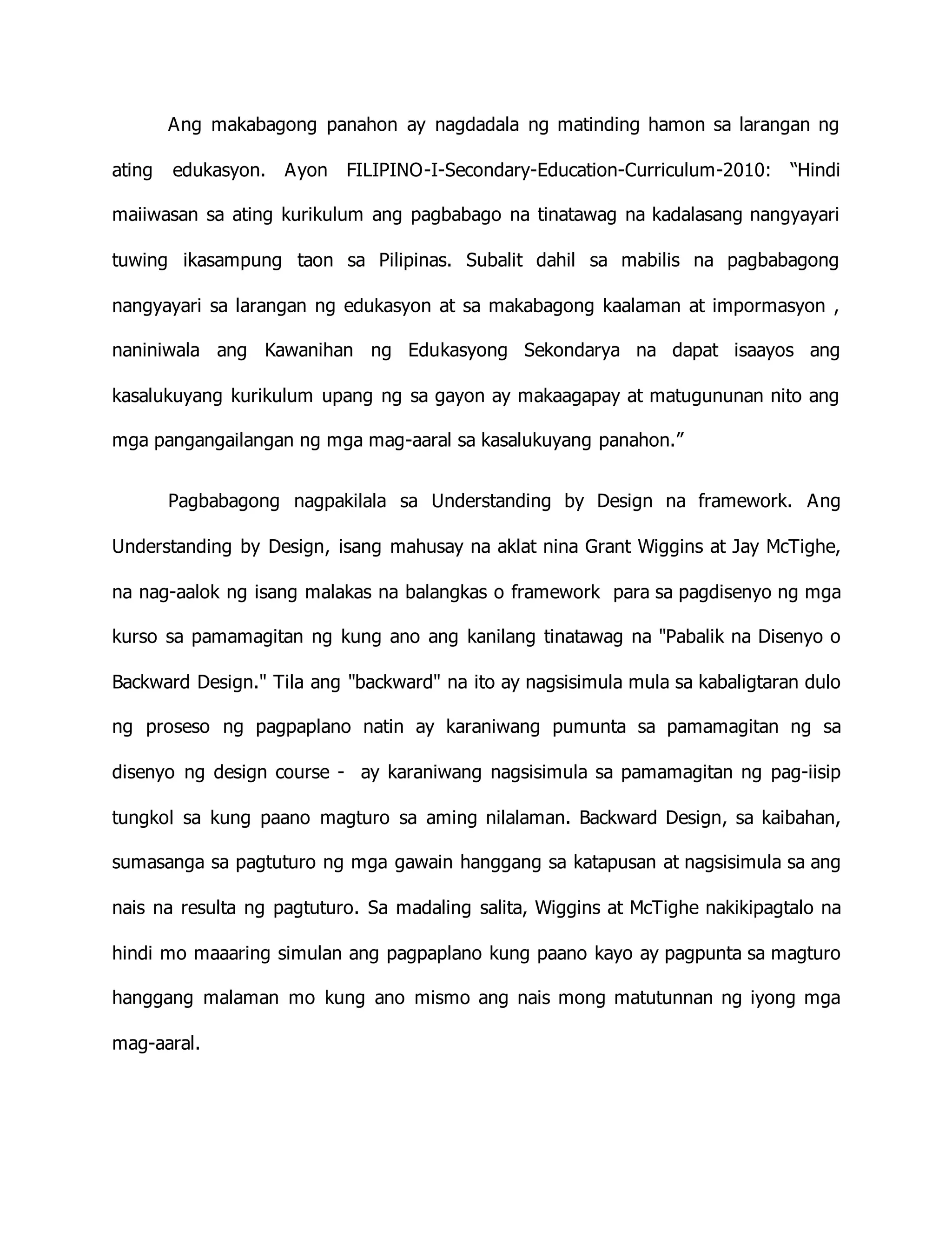 Ang makabagong panahon ay nagdadala ng matinding hamon sa larangan ng
ating edukasyon. Ayon FILIPINO-I-Secondary-Education-Curriculum-2010: “Hindi
maiiwasan sa ating kurikulum ang pagbabago na tinatawag na kadalasang nangyayari
tuwing ikasampung taon sa Pilipinas. Subalit dahil sa mabilis na pagbabagong
nangyayari sa larangan ng edukasyon at sa makabagong kaalaman at impormasyon ,
naniniwala ang Kawanihan ng Edukasyong Sekondarya na dapat isaayos ang
kasalukuyang kurikulum upang ng sa gayon ay makaagapay at matugununan nito ang
mga pangangailangan ng mga mag-aaral sa kasalukuyang panahon.”
Pagbabagong nagpakilala sa Understanding by Design na framework. Ang
Understanding by Design, isang mahusay na aklat nina Grant Wiggins at Jay McTighe,
na nag-aalok ng isang malakas na balangkas o framework para sa pagdisenyo ng mga
kurso sa pamamagitan ng kung ano ang kanilang tinatawag na "Pabalik na Disenyo o
Backward Design." Tila ang "backward" na ito ay nagsisimula mula sa kabaligtaran dulo
ng proseso ng pagpaplano natin ay karaniwang pumunta sa pamamagitan ng sa
disenyo ng design course - ay karaniwang nagsisimula sa pamamagitan ng pag-iisip
tungkol sa kung paano magturo sa aming nilalaman. Backward Design, sa kaibahan,
sumasanga sa pagtuturo ng mga gawain hanggang sa katapusan at nagsisimula sa ang
nais na resulta ng pagtuturo. Sa madaling salita, Wiggins at McTighe nakikipagtalo na
hindi mo maaaring simulan ang pagpaplano kung paano kayo ay pagpunta sa magturo
hanggang malaman mo kung ano mismo ang nais mong matutunnan ng iyong mga
mag-aaral.
 