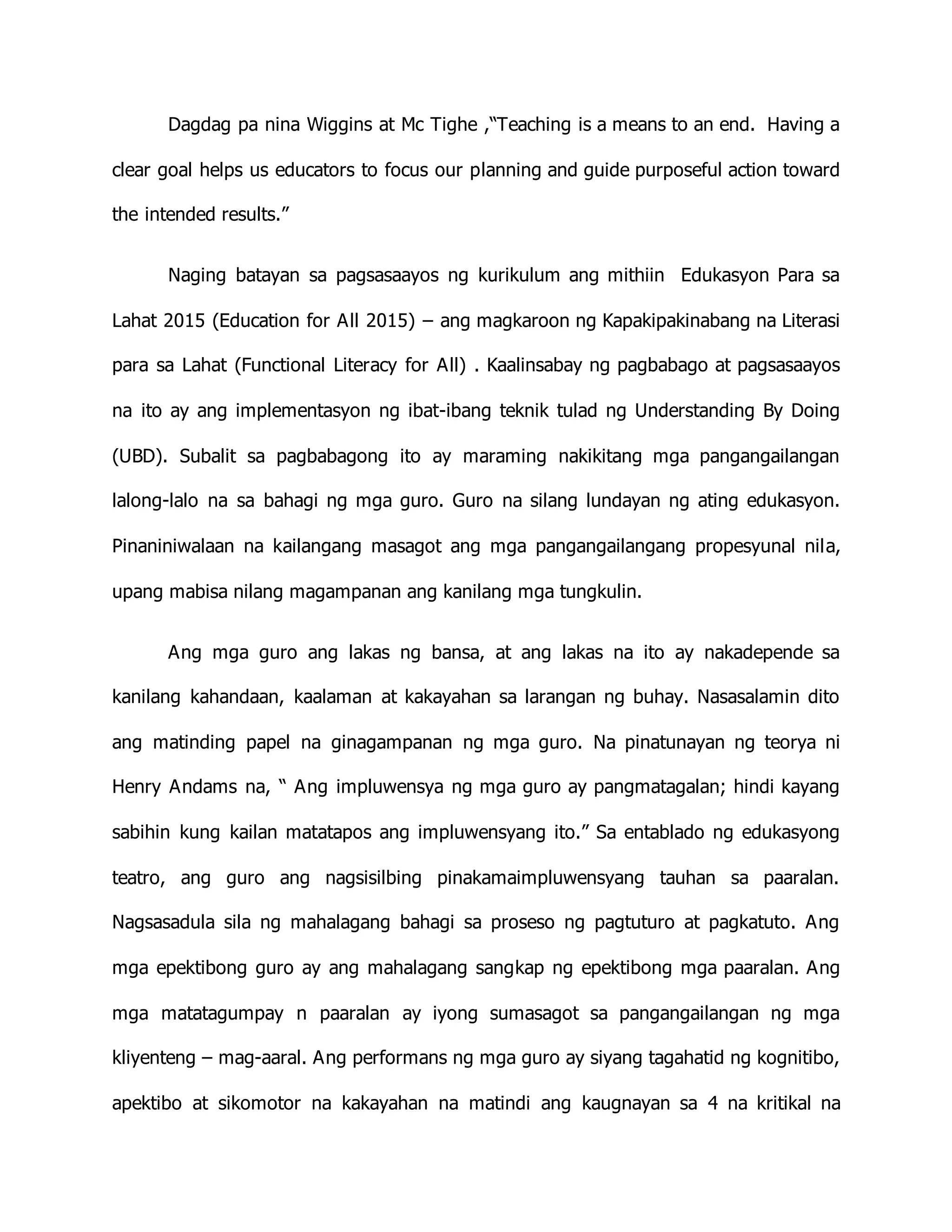 Dagdag pa nina Wiggins at Mc Tighe ,“Teaching is a means to an end. Having a
clear goal helps us educators to focus our planning and guide purposeful action toward
the intended results.”
Naging batayan sa pagsasaayos ng kurikulum ang mithiin Edukasyon Para sa
Lahat 2015 (Education for All 2015) – ang magkaroon ng Kapakipakinabang na Literasi
para sa Lahat (Functional Literacy for All) . Kaalinsabay ng pagbabago at pagsasaayos
na ito ay ang implementasyon ng ibat-ibang teknik tulad ng Understanding By Doing
(UBD). Subalit sa pagbabagong ito ay maraming nakikitang mga pangangailangan
lalong-lalo na sa bahagi ng mga guro. Guro na silang lundayan ng ating edukasyon.
Pinaniniwalaan na kailangang masagot ang mga pangangailangang propesyunal nila,
upang mabisa nilang magampanan ang kanilang mga tungkulin.
Ang mga guro ang lakas ng bansa, at ang lakas na ito ay nakadepende sa
kanilang kahandaan, kaalaman at kakayahan sa larangan ng buhay. Nasasalamin dito
ang matinding papel na ginagampanan ng mga guro. Na pinatunayan ng teorya ni
Henry Andams na, “ Ang impluwensya ng mga guro ay pangmatagalan; hindi kayang
sabihin kung kailan matatapos ang impluwensyang ito.” Sa entablado ng edukasyong
teatro, ang guro ang nagsisilbing pinakamaimpluwensyang tauhan sa paaralan.
Nagsasadula sila ng mahalagang bahagi sa proseso ng pagtuturo at pagkatuto. Ang
mga epektibong guro ay ang mahalagang sangkap ng epektibong mga paaralan. Ang
mga matatagumpay n paaralan ay iyong sumasagot sa pangangailangan ng mga
kliyenteng – mag-aaral. Ang performans ng mga guro ay siyang tagahatid ng kognitibo,
apektibo at sikomotor na kakayahan na matindi ang kaugnayan sa 4 na kritikal na
 