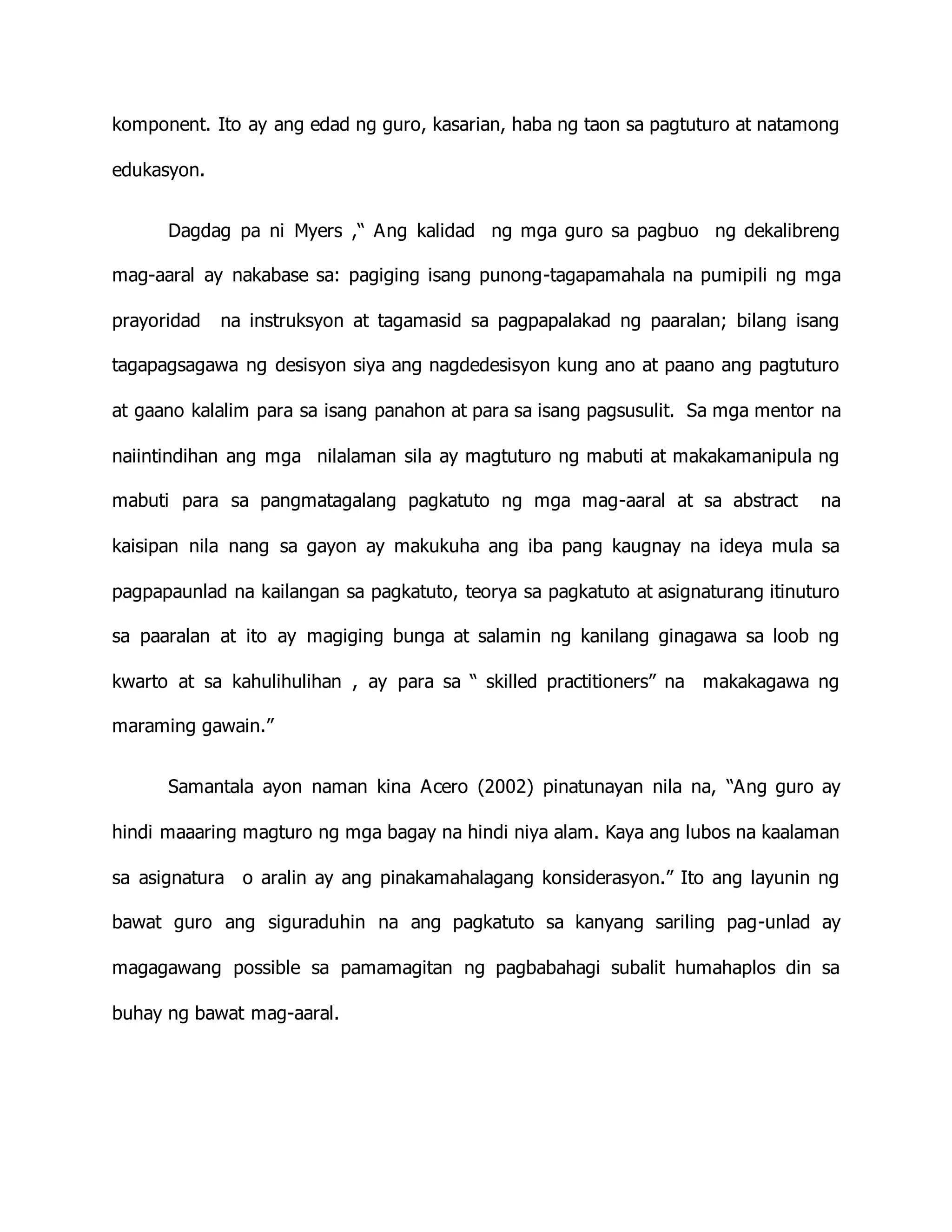 komponent. Ito ay ang edad ng guro, kasarian, haba ng taon sa pagtuturo at natamong
edukasyon.
Dagdag pa ni Myers ,“ Ang kalidad ng mga guro sa pagbuo ng dekalibreng
mag-aaral ay nakabase sa: pagiging isang punong-tagapamahala na pumipili ng mga
prayoridad na instruksyon at tagamasid sa pagpapalakad ng paaralan; bilang isang
tagapagsagawa ng desisyon siya ang nagdedesisyon kung ano at paano ang pagtuturo
at gaano kalalim para sa isang panahon at para sa isang pagsusulit. Sa mga mentor na
naiintindihan ang mga nilalaman sila ay magtuturo ng mabuti at makakamanipula ng
mabuti para sa pangmatagalang pagkatuto ng mga mag-aaral at sa abstract na
kaisipan nila nang sa gayon ay makukuha ang iba pang kaugnay na ideya mula sa
pagpapaunlad na kailangan sa pagkatuto, teorya sa pagkatuto at asignaturang itinuturo
sa paaralan at ito ay magiging bunga at salamin ng kanilang ginagawa sa loob ng
kwarto at sa kahulihulihan , ay para sa “ skilled practitioners” na makakagawa ng
maraming gawain.”
Samantala ayon naman kina Acero (2002) pinatunayan nila na, “Ang guro ay
hindi maaaring magturo ng mga bagay na hindi niya alam. Kaya ang lubos na kaalaman
sa asignatura o aralin ay ang pinakamahalagang konsiderasyon.” Ito ang layunin ng
bawat guro ang siguraduhin na ang pagkatuto sa kanyang sariling pag-unlad ay
magagawang possible sa pamamagitan ng pagbabahagi subalit humahaplos din sa
buhay ng bawat mag-aaral.
 