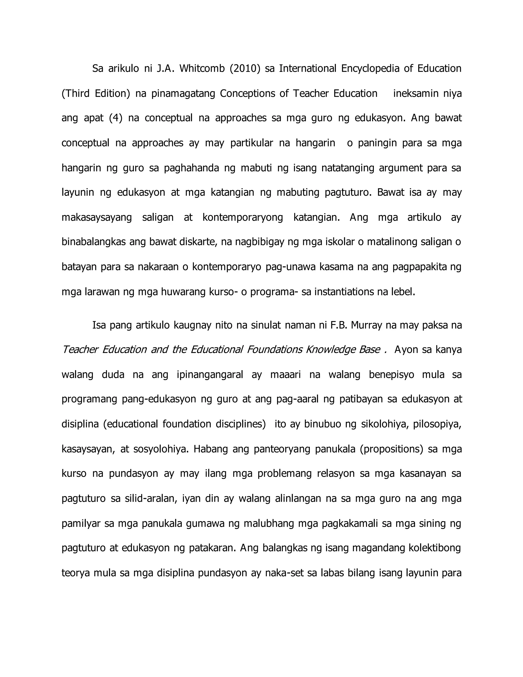 Sa arikulo ni J.A. Whitcomb (2010) sa International Encyclopedia of Education
(Third Edition) na pinamagatang Conceptions of Teacher Education ineksamin niya
ang apat (4) na conceptual na approaches sa mga guro ng edukasyon. Ang bawat
conceptual na approaches ay may partikular na hangarin o paningin para sa mga
hangarin ng guro sa paghahanda ng mabuti ng isang natatanging argument para sa
layunin ng edukasyon at mga katangian ng mabuting pagtuturo. Bawat isa ay may
makasaysayang saligan at kontemporaryong katangian. Ang mga artikulo ay
binabalangkas ang bawat diskarte, na nagbibigay ng mga iskolar o matalinong saligan o
batayan para sa nakaraan o kontemporaryo pag-unawa kasama na ang pagpapakita ng
mga larawan ng mga huwarang kurso- o programa- sa instantiations na lebel.
Isa pang artikulo kaugnay nito na sinulat naman ni F.B. Murray na may paksa na
Teacher Education and the Educational Foundations Knowledge Base . Ayon sa kanya
walang duda na ang ipinangangaral ay maaari na walang benepisyo mula sa
programang pang-edukasyon ng guro at ang pag-aaral ng patibayan sa edukasyon at
disiplina (educational foundation disciplines) ito ay binubuo ng sikolohiya, pilosopiya,
kasaysayan, at sosyolohiya. Habang ang panteoryang panukala (propositions) sa mga
kurso na pundasyon ay may ilang mga problemang relasyon sa mga kasanayan sa
pagtuturo sa silid-aralan, iyan din ay walang alinlangan na sa mga guro na ang mga
pamilyar sa mga panukala gumawa ng malubhang mga pagkakamali sa mga sining ng
pagtuturo at edukasyon ng patakaran. Ang balangkas ng isang magandang kolektibong
teorya mula sa mga disiplina pundasyon ay naka-set sa labas bilang isang layunin para
 