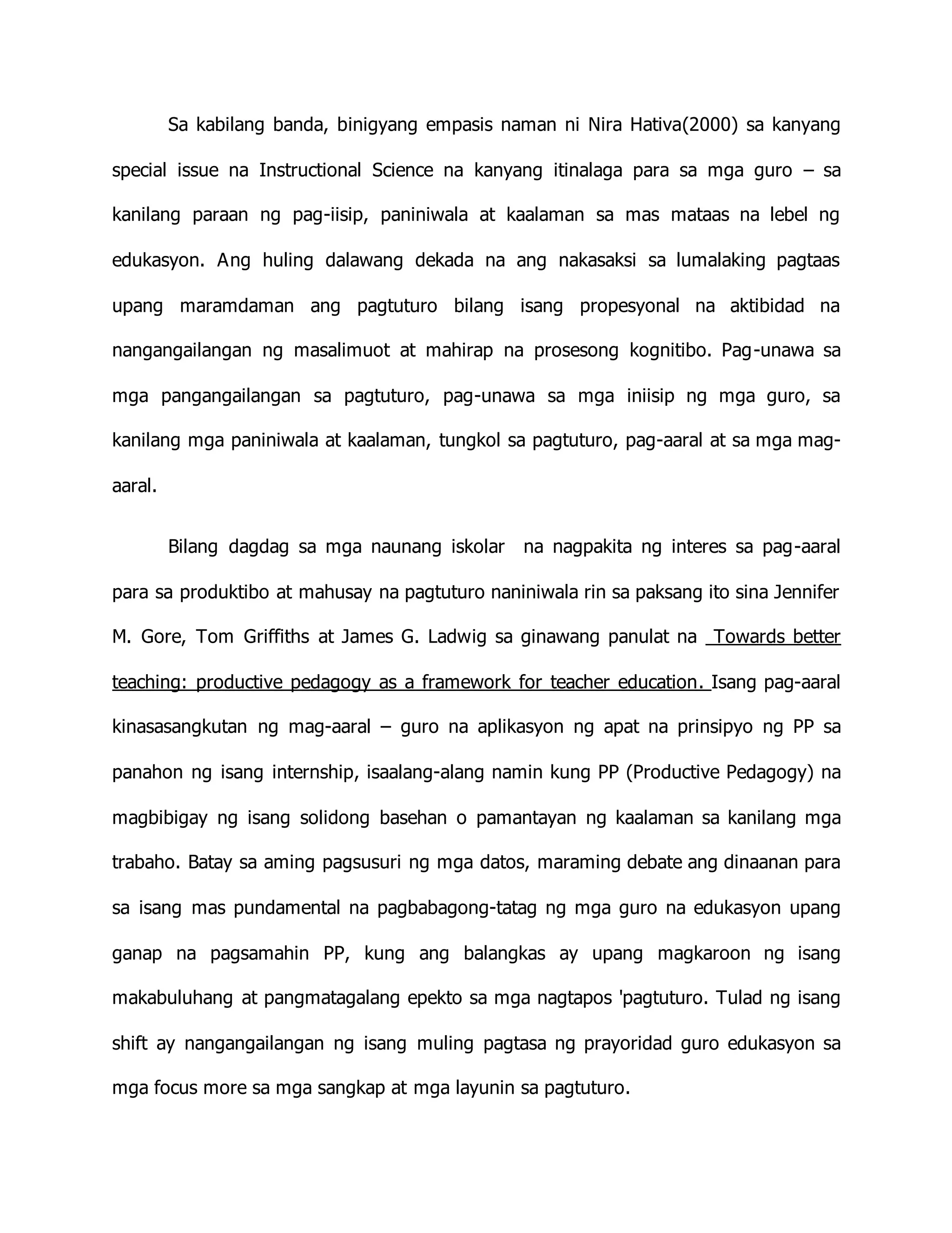 Sa kabilang banda, binigyang empasis naman ni Nira Hativa(2000) sa kanyang
special issue na Instructional Science na kanyang itinalaga para sa mga guro – sa
kanilang paraan ng pag-iisip, paniniwala at kaalaman sa mas mataas na lebel ng
edukasyon. Ang huling dalawang dekada na ang nakasaksi sa lumalaking pagtaas
upang maramdaman ang pagtuturo bilang isang propesyonal na aktibidad na
nangangailangan ng masalimuot at mahirap na prosesong kognitibo. Pag-unawa sa
mga pangangailangan sa pagtuturo, pag-unawa sa mga iniisip ng mga guro, sa
kanilang mga paniniwala at kaalaman, tungkol sa pagtuturo, pag-aaral at sa mga mag-
aaral.
Bilang dagdag sa mga naunang iskolar na nagpakita ng interes sa pag-aaral
para sa produktibo at mahusay na pagtuturo naniniwala rin sa paksang ito sina Jennifer
M. Gore, Tom Griffiths at James G. Ladwig sa ginawang panulat na Towards better
teaching: productive pedagogy as a framework for teacher education. Isang pag-aaral
kinasasangkutan ng mag-aaral – guro na aplikasyon ng apat na prinsipyo ng PP sa
panahon ng isang internship, isaalang-alang namin kung PP (Productive Pedagogy) na
magbibigay ng isang solidong basehan o pamantayan ng kaalaman sa kanilang mga
trabaho. Batay sa aming pagsusuri ng mga datos, maraming debate ang dinaanan para
sa isang mas pundamental na pagbabagong-tatag ng mga guro na edukasyon upang
ganap na pagsamahin PP, kung ang balangkas ay upang magkaroon ng isang
makabuluhang at pangmatagalang epekto sa mga nagtapos 'pagtuturo. Tulad ng isang
shift ay nangangailangan ng isang muling pagtasa ng prayoridad guro edukasyon sa
mga focus more sa mga sangkap at mga layunin sa pagtuturo.
 