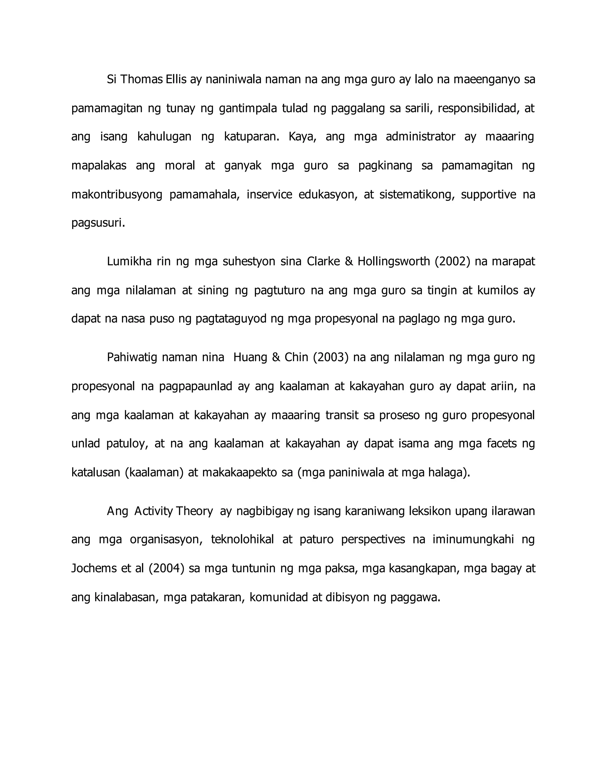 Si Thomas Ellis ay naniniwala naman na ang mga guro ay lalo na maeenganyo sa
pamamagitan ng tunay ng gantimpala tulad ng paggalang sa sarili, responsibilidad, at
ang isang kahulugan ng katuparan. Kaya, ang mga administrator ay maaaring
mapalakas ang moral at ganyak mga guro sa pagkinang sa pamamagitan ng
makontribusyong pamamahala, inservice edukasyon, at sistematikong, supportive na
pagsusuri.
Lumikha rin ng mga suhestyon sina Clarke & Hollingsworth (2002) na marapat
ang mga nilalaman at sining ng pagtuturo na ang mga guro sa tingin at kumilos ay
dapat na nasa puso ng pagtataguyod ng mga propesyonal na paglago ng mga guro.
Pahiwatig naman nina Huang & Chin (2003) na ang nilalaman ng mga guro ng
propesyonal na pagpapaunlad ay ang kaalaman at kakayahan guro ay dapat ariin, na
ang mga kaalaman at kakayahan ay maaaring transit sa proseso ng guro propesyonal
unlad patuloy, at na ang kaalaman at kakayahan ay dapat isama ang mga facets ng
katalusan (kaalaman) at makakaapekto sa (mga paniniwala at mga halaga).
Ang Activity Theory ay nagbibigay ng isang karaniwang leksikon upang ilarawan
ang mga organisasyon, teknolohikal at paturo perspectives na iminumungkahi ng
Jochems et al (2004) sa mga tuntunin ng mga paksa, mga kasangkapan, mga bagay at
ang kinalabasan, mga patakaran, komunidad at dibisyon ng paggawa.
 