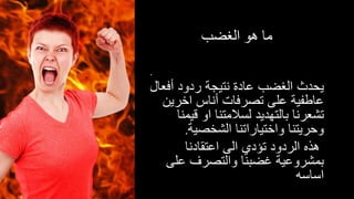 ‫الغضب‬ ‫هو‬ ‫ما‬
.
‫أف‬ ‫ردود‬ ‫نتيجة‬ ‫عادة‬ ‫الغضب‬ ‫يحدث‬‫عال‬
‫اخري‬ ‫أناس‬ ‫تصرفات‬ ‫على‬ ‫عاطفية‬‫ن‬
‫قي‬ ‫او‬ ‫لسالمتنا‬ ‫بالتهديد‬ ‫تشعرنا‬‫منا‬
‫الشخصية‬ ‫واختياراتنا‬ ‫وحريتنا‬.
‫اعتقادنا‬ ‫الى‬ ‫تؤدي‬ ‫الردود‬ ‫هذه‬
‫عل‬ ‫والتصرف‬ ‫غضبنا‬ ‫بمشروعية‬‫ى‬
‫اساسه‬
 