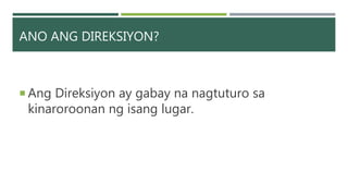 ANO ANG DIREKSIYON?
 Ang Direksiyon ay gabay na nagtuturo sa
kinaroroonan ng isang lugar.
 