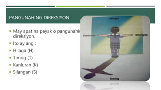 PANGUNAHING DIREKSIYON
 May apat na payak o pangunahing
direksiyon.
 Ito ay ang :
 Hilaga (H)
 Timog (T)
 Kanluran (K)
 Silangan (S)
 