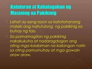  Lahat ay sang-ayon sa katotohanang
malaki ang naitutulong ng pakikinig sa
buhay ng tao.
 Sa pamamagitan ng pakikinig
nakakukuha at nadaragdagan ang
ating mga kaalaman na kailangan natin
sa ating pamumuhay at mga gawain
araw araw.
 
