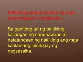 Makikinig upang lumilom ng mga
impormasyon o kaalaman –
Sa ganitong uri ng pakikinig,
kailangan ng nauunawaan at
natatandaan ng nakikinig ang mga
kaalamang ibinibigay ng
nagsasalita.
 