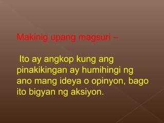 Makinig upang magsuri –
Ito ay angkop kung ang
pinakikingan ay humihingi ng
ano mang ideya o opinyon, bago
ito bigyan ng aksiyon.
 