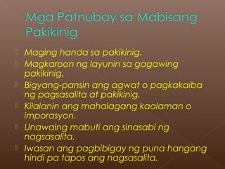  Maging handa sa pakikinig.
 Magkaroon ng layunin sa gagawing
pakikinig.
 Bigyang-pansin ang agwat o pagkakaiba
ng pagsasalita at pakikinig.
 Kilalanin ang mahalagang kaalaman o
imporasyon.
 Unawaing mabuti ang sinasabi ng
nagsasalita.
 Iwasan ang pagbibigay ng puna hangang
hindi pa tapos ang nagsasalita.
 