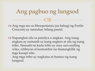 
 Ang mga tao sa Mesopotamia (na bahagi ng Fertile
Crescent) ay namuhay bilang pastol.
 Napangkat sila sa pamilya o angkan. Ang isang
angkan ay sumanib sa isang angkan at sila ng isang
tribo. Sinasabi na kada tribo ay may sari-sariling
wika, relihiyon at kostumbre na tinatangkilik ng
mga kasapi nito.
Ang mga tribo ay nagkaisa at bumuo ng isang
lungsod.
Ang pagbuo ng lungsod
 