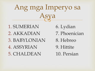 
1. SUMERIAN 6. Lydian
2. AKKADIAN 7. Phoenician
3. BABYLONIAN 8. Hebreo
4. ASSYRIAN 9. Hittite
5. CHALDEAN 10. Persian
Ang mga Imperyo sa
Asya
 