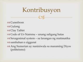 
Kontribusyon
 Cuneifrom
 Gulong
 Clay Tablet
 Code of Ur-Nammu – unang saligang batas
 Sexagesimal system – sa larangan ng matimatika
 sambahan o ziggurat
 Ang Sumerian ay naniniwala sa maraming Diyos
(politeismo)
 
