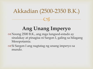
Akkadian (2500-2350 B.K.)
Ang Unang Imperyo
 Noong 2500 B.K., ang mga lungsod-estado ay
sinalakay at pinagisa ni Sargon I, galing sa hilagang
Mesopotamia.
 Si Sargon I ang nagtatag ng unang imperyo sa
mundo.
 