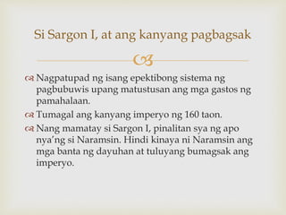
 Nagpatupad ng isang epektibong sistema ng
pagbubuwis upang matustusan ang mga gastos ng
pamahalaan.
 Tumagal ang kanyang imperyo ng 160 taon.
 Nang mamatay si Sargon I, pinalitan sya ng apo
nya’ng si Naramsin. Hindi kinaya ni Naramsin ang
mga banta ng dayuhan at tuluyang bumagsak ang
imperyo.
Si Sargon I, at ang kanyang pagbagsak
 