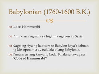 
 Lider: Hammurabi
 Pinuno na nagmula sa lugar na ngayon ay Syria.
 Nagtatag siya ng kabisera sa Babylon kaya’t kabuan
ng Mesopotamia ay nakilala bilang Babylonia.
 Pamana ay ang kanyang koda. Kilala sa tawag na
“Code of Hammurabi”
Babylonian (1760-1600 B.K.)
 