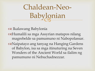 
 Ikalawang Babylonia
Humalili sa mga Assyrian matapos nilang
magrebelde sa pamumuno ni Nabopolassar.
Naipatayo ang tanyag na Hanging Gardens
of Babylon, isa sa mga itinuturing na Seven
Wonders of the Ancient World sa ilalim ng
pamumuno ni Nebuchadnezzar.
Chaldean-Neo-
Babylonian
 