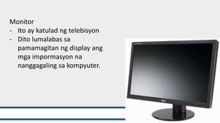 Monitor
- Ito ay katulad ng telebisyon
- Dito lumalabas sa
pamamagitan ng display ang
mga impormasyon na
nanggagaling sa kompyuter.
 