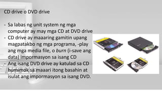 CD drive o DVD drive
- Sa labas ng unit system ng mga
computer ay may mga CD at DVD drive
- CD drive ay maaaring gamitin upang
magpatakbo ng mga programa, -play
ang mga media file, o burn (i-save ang
data) impormasyon sa isang CD
- Ang isang DVD drive ay katulad sa CD
humimok sa maaari itong basahin at
isulat ang impormasyon sa isang DVD.
 