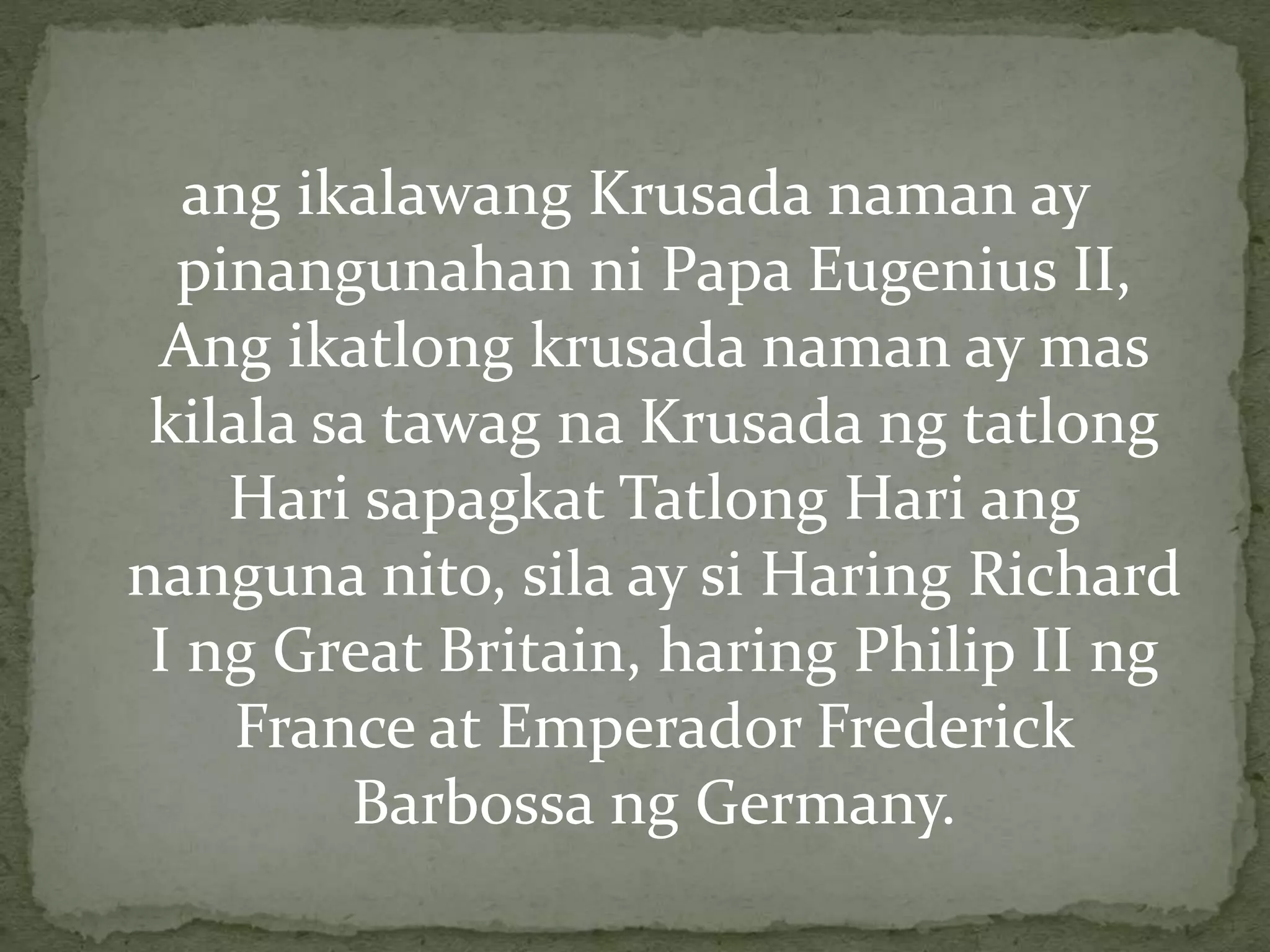 ang ikalawang Krusada naman ay 
pinangunahan ni Papa Eugenius II, 
Ang ikatlong krusada naman ay mas 
kilala sa tawag na Krusada ng tatlong 
Hari sapagkat Tatlong Hari ang 
nanguna nito, sila ay si Haring Richard 
I ng Great Britain, haring Philip II ng 
France at Emperador Frederick 
Barbossa ng Germany. 
 