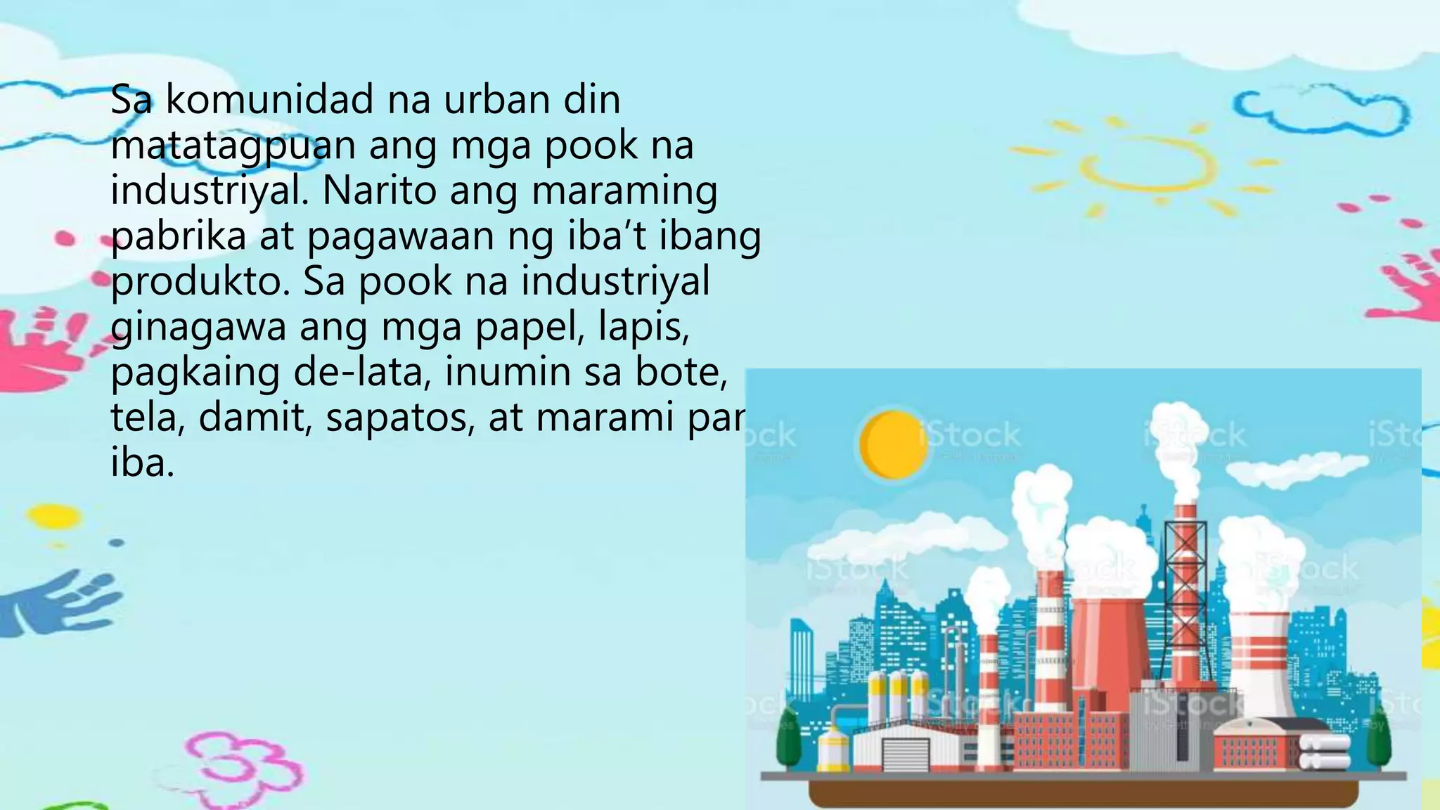 Sa komunidad na urban din
matatagpuan ang mga pook na
industriyal. Narito ang maraming
pabrika at pagawaan ng iba’t ibang
produkto. Sa pook na industriyal
ginagawa ang mga papel, lapis,
pagkaing de-lata, inumin sa bote,
tela, damit, sapatos, at marami pang
iba.