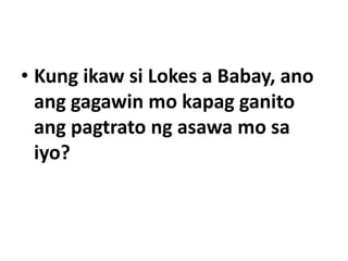 • Kung ikaw si Lokes a Babay, ano
ang gagawin mo kapag ganito
ang pagtrato ng asawa mo sa
iyo?
 