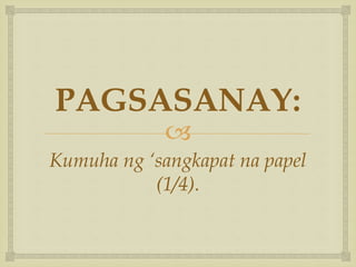 
PAGSASANAY:
Kumuha ng ‘sangkapat na papel
(1/4).
 
