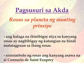 Rosas sa planeta ng munting
prinsipe
- ang halaga na ibinibigay niya sa kanyang
rosas ay nagbibigay ng katangian na hindi
matatagpuan sa ibang rosas.
- sinisimbolo ng rosas ang kanyang asawa na
si Consuelo de Saint Exupéry
Pagsusuri sa Akda
 