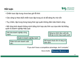 Kết luận
• Chiến lược tập trung chưa bao giờ lỗi thời
• Các công ty theo đuổi chiến lược tập trung có vẻ dễ dàng thu hút vốn
• Tuy nhiên, tập trung trong trạng thái ngủ quên không đảm bảo thành công
• Mở rộng kinh doanh thông minh bằng tích hợp các lĩnh vực dựa trên hệ thống
quản trị doanh nghiệp hiệu quả
Văn hóa doanh nghiệp vững
mạnh

Năng lực lãnh đạo xuất sắc
để tạo ra tích hợp xuyên suốt

Quản trị doanh nghiệp mạnh
Phân tích kinh doanh xuất
sắc..

Kế hoạch thoái vốn rõ ràng và
kiên định

“If you don't have a competitive advantage, don't compete.”
Warren Buffet
17

 