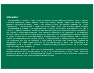 Disclaimer
This presentation is issued by Dragon Capital Management Limited (“Dragon Capital”) on behalf of Vietnam
Enterprise Investments Limited, Vietnam Growth Fund Limited, Vietnam Dragon Fund Limited, Vietnam
Resource Investments (Holdings) Limited or the Vietnam Property Fund Limited (collectively the “Dragon
Capital Funds”) for the information of shareholders in the Dragon Capital Funds and other eligible recipients.
This presentation is a review of the investment case for Vietnam and is neither a prospectus nor an offer or
invitation to apply for shares and neither this document nor anything contained herein shall form the basis of
any contract of commitment whatsoever. The information contained in this presentation is for background
purposes only and is subject to updating, revision and amendment, and no representation or warranty, express
or implied, is made, and no liability whatsoever is accepted by Dragon Capital or any other person, in relation
thereto. Any investment must be made on the basis of the prospectuses of the Dragon Capital Funds alone and
this presentation may only be distributed to those eligible to receive those prospectuses. Investors are
shareholders in the Dragon Capital Funds and not customers of Dragon Capital. Past performance is not
necessarily a guide to the future. The value of shares in the Dragon Capital Funds and the income derived
there from may go down as well as up.
© Dragon Capital Management Limited 2010. All rights reserved. The information contained in this presentation
is strictly confidential and is intended only for the use of the individual or entity to whom Dragon Capital have
provided the report. No part of this report may be divulged to any other person, distributed, resold and/or
reproduced without the prior written permission of Dragon Capital.

18
18

 