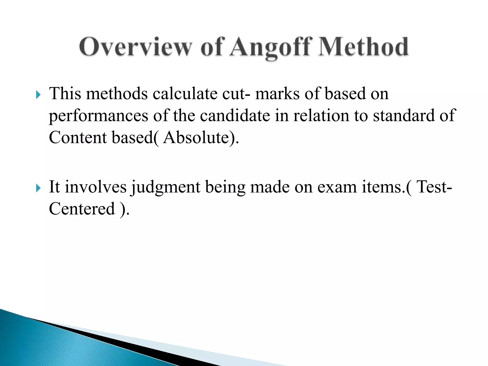  This methods calculate cut- marks of based on
performances of the candidate in relation to standard of
Content based( Absolute).
 It involves judgment being made on exam items.( Test-
Centered ).
 