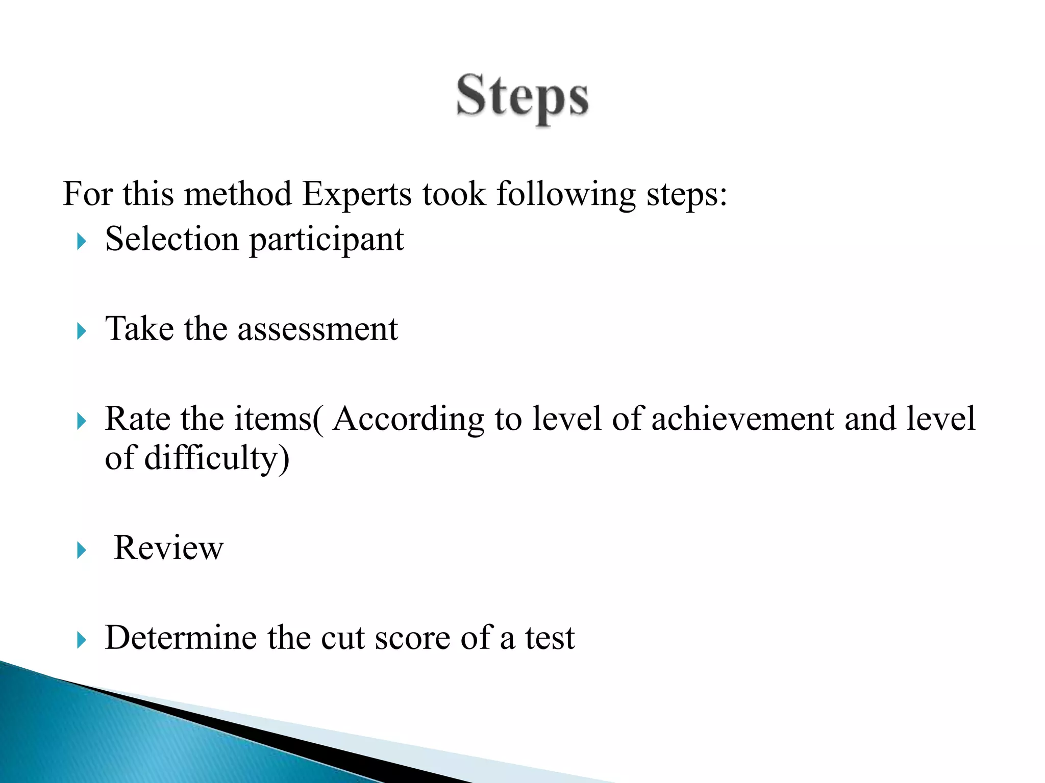 For this method Experts took following steps:
 Selection participant
 Take the assessment
 Rate the items( According to level of achievement and level
of difficulty)
 Review
 Determine the cut score of a test
 