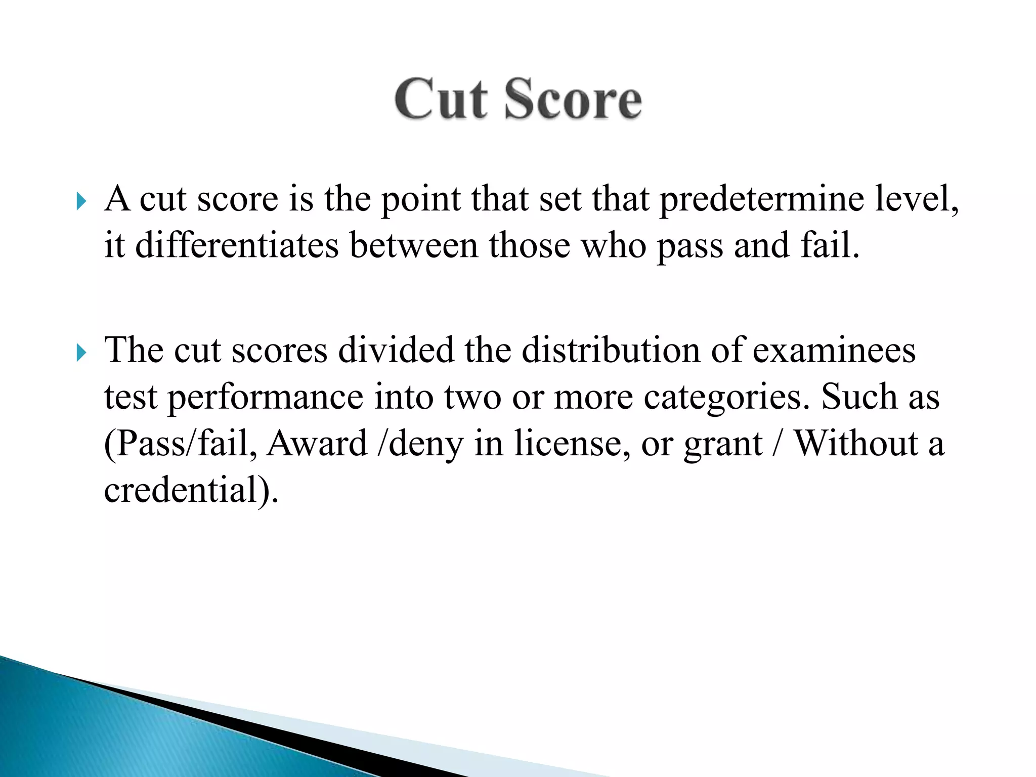  A cut score is the point that set that predetermine level,
it differentiates between those who pass and fail.
 The cut scores divided the distribution of examinees
test performance into two or more categories. Such as
(Pass/fail, Award /deny in license, or grant / Without a
credential).
 