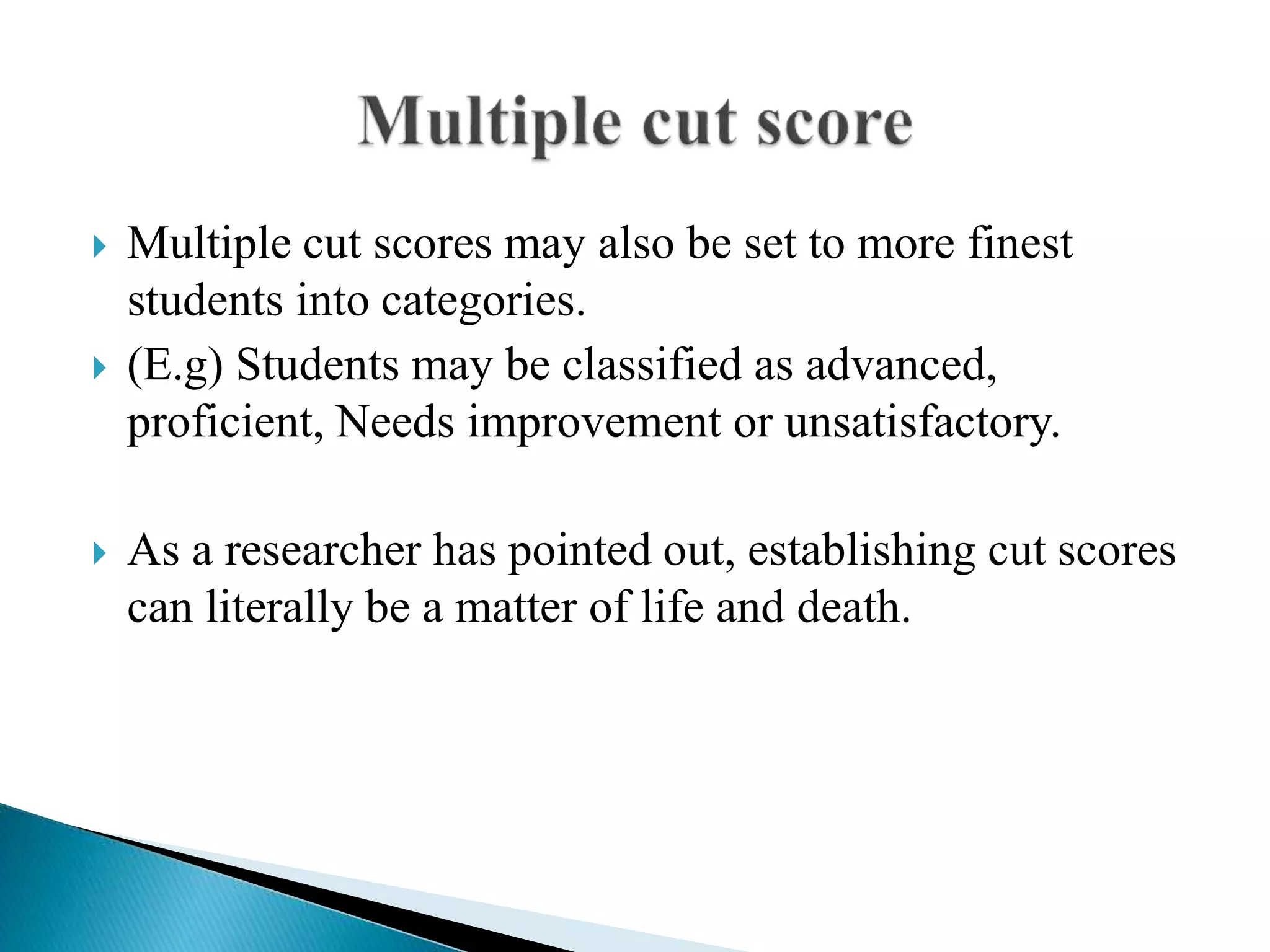  Multiple cut scores may also be set to more finest
students into categories.
 (E.g) Students may be classified as advanced,
proficient, Needs improvement or unsatisfactory.
 As a researcher has pointed out, establishing cut scores
can literally be a matter of life and death.
 