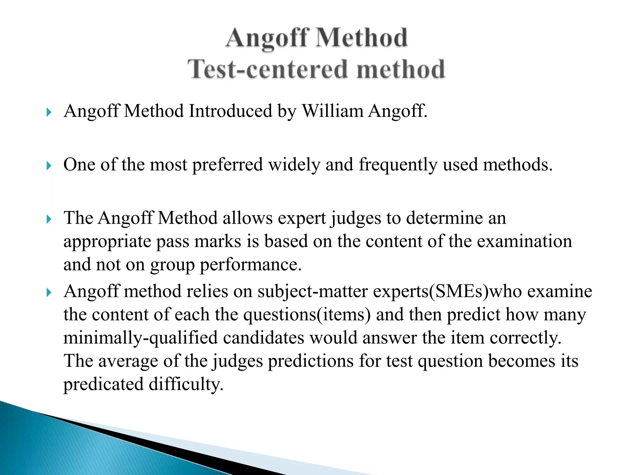  Angoff Method Introduced by William Angoff.
 One of the most preferred widely and frequently used methods.
 The Angoff Method allows expert judges to determine an
appropriate pass marks is based on the content of the examination
and not on group performance.
 Angoff method relies on subject-matter experts(SMEs)who examine
the content of each the questions(items) and then predict how many
minimally-qualified candidates would answer the item correctly.
The average of the judges predictions for test question becomes its
predicated difficulty.
 