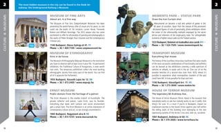 2         The most hidden museum in the city can be found in the Deák tér                                                                                                         2
          subway: the Underground Railway s Museum.


                                     MUSEUM OF FINE ARTS                                                  M
                                                                                                          MEMENTO PARK - STATUE PARK
MUSEUMS




                                                                                                                                                                                  MUSEUMS
                                     About art, in a ﬁne way                                              D
                                                                                                          Draw the Iron Curtain shut
                                     The Museum of Fine Arts (Szépművészeti Múzeum) has been                 Monumental art became a tool and symbol of power in the
                                     presenting the world-famous elite of visual arts for years, so one      60 years of socialism. Apart from the statues of the prominent
                                     could see the works of, for instance, Lucien Hervé, Fernando          dictatorial ﬁgures of cults of personality, photo exhibitions inform
                                                                                                           d
                                     Botero and William Kentridge. The 2012 season also has some          th
                                                                                                          the visitor of the otherworldly methods employed by the secret
                                     excitement to offer for aﬁcionados of painting and photography in    se
                                                                                                          service and informers of the single-party state. For unforgettable
                                     the works of Pieter Bruegel, Paul Cézanne and the contemporary       mo
                                                                                                          moments of lighter nature seek out the Trabant-section.
CULTURE




                                                                                                                                                                                  CULTURE
                                     Chinese arts.
                                                                                                          12
                                                                                                          1223 Budapest, Balatoni út-Szabadkai utca sarok A11
                                     1146 Budapest, Dózsa György út 41. F5                                Ph
                                                                                                          Phone: + 36 1 424-7500 / www.mementopark.hu
                                     Phone: + 36 1 469-7100 / www.szepmuveszeti.hu

                                     MUSEUM OF ETHNOGRAPHY                                                TRANSPORT MUSEUM
                                     Etno in da house                                                     Everything that moves
                                     The Museum of Ethnography (Néprajzi Múzeum) is the institution       The history of the countless miraculous machines that were results
                                     you have to observe well at least once in your life. Its permanent   of the most successful combinations of functionality and esthetics
                                     exhibition, the Traditional Culture of Hungarians, is even worth     can be learned at the exhibitions covering a wide spectrum of
                                     two visits. The temporary exhibitions collect the most exciting      vehicles on wheels, in water and in the air. One can sit on the
                                     ethnographic secrets from every part of the world. You can ﬁnd       wooden benches of a second-class train from 1870, where it’s
                                     all of it opposite the Parliament.                                   possible to experience what cosmopolitan travelers of the past
                                                                                                          could have felt. A true paradise for boys and men.
                                     1055 Budapest, Kossuth Lajos tér 12. D6
                                     Phone: + 36 1 473-2400 / www.neprajz.hu                              1146 Budapest, Városligeti krt. 11. H5
                                                                                                          Phone: + 36 1 273-3840 / www.mmkm.hu

                                     ERNST MUSEUM                                                         HOUSE OF TERROR MUSEUM
                                     Public domain from the heritage of a patron                          The legendary 60 Andrássy Ave..
                                     The Ernst Museum is the smaller branch of Kunsthalle. The            The House of Terror Museum (Terror Háza) is the museum that
                                     private collector and patron, Lajos Ernst, was its founder.          everybody wants to see but nobody wants to see it really. One
                                     Everything that deals with cultural and social environment           thing’s for sure: it’s a must if you’re in Budapest. Expect an
                                     gets a place here. The Ernst Museum is an active impression of       unpleasant journey to the Soviet Union against your will within
                                     contemporary culture and art, so we strongly recommend it.           the telling walls of the building once belonging to the two
                                                                                                          oppressing systems of the Arrow Cross and, later on, socialism.
                                     1065 Budapest, Nagymező utca 8. E6
                                     Phone: + 36 1 413-1310 / www.mucsarnok.hu                            1061 Budapest, Andrássy út 60. E6
                                                                                                          Phone:+ 36 1 374-2600 / www.terrorhaza.hu


24                                                                                                                                                                                 25
 