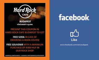 PRESENT THIS COUPON IN
HARD ROCK CAFE BUDAPEST TO GET
         FREE SODA IN CASE OF
       ORDERING A MAIN COURSE                                           Like
 FREE SOUVENIR WITH A MINIMUM                               www.facebook.com/visit.budapest
    PURCHASE OF 8 000 HUF IN
         OUR ROCK SHOP
hardrock.com/budapest • facebook.com/hardrockcafebudapest
 