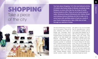 4

                          Two facts about shopping: 1) it’s the most beloved activity


           SHOPPING




                                                                                                              SHOPPING
                          of modern-day human being, 2) abroad, everybody shops.
                          Budapest, as every other big city, has shops of world-
                          famous brands to offer. These are to be found mainly in

           Take a piece   malls, Vörösmarty Square (Vörösmarty tér), Fashion Street
                          and Andrássy Avenue (Andrássy út). But in order not to
                          arrive home with worthless pieces of junk as a result of
           of the city    your frantic shopping spree, take a little time to look
                          through our selection of shops.



                          The most sensitive issue is, of course,   and pieces of art can be bought
                          that of the souvenirs. These are the      here for reasonable prices. If you’re
                          items traditional tourist hubs are        an avid collector of clothes, you’ll go
                          ﬂooded with. Fortunately, there’s         crazy seeing what Budapest has to
                          another option. If you want a classic     offer. The choice ranges from classic,
                          Hungarian product, purchase ground        elegant shops and trendy, shiny
                          paprika at the Great Market Hall          showrooms to designer stores with
                          (Központi Vásárcsarnok), Rubik’s          creaky ﬂoors, and the pricing could
                          cube at any of the souvenir shops or      be surprisingly friendly for tourists.
                          Hungarian porcelain of worldwide          Or if you’re looking for the lowest
                          fame in Andrássy Avenue (Andrássy         prices, check out the vintage shops
                          út). Apart from next-generation pop-      and those selling earlier models. You
                          up stores, there are many young and       might as well ﬁnd timeless favorites.
                          progressive shops with permanent          All in all, with some creativity and
                          headquarters, many times around           keeping your eyes open you can have
                          clubs. Uniquely designed, colored,        a richer piece of Budapest than you
OFFICIAL




                          scented souvenirs, jewels, clothes        might have thought you would.


                                                                                                               45
 