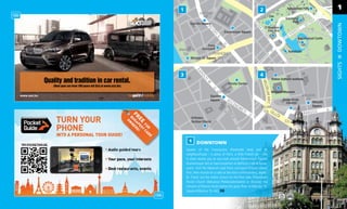 1

                         Square




                                                                                                                     DOWTOWN
                                                        Square




                             Square




                                                                                                                     SIGHTS
                                                                               Italian Cultural Institute


                                                                               National Museum
www.sixt.hu
                                Square                                                  Szabó Ervin
                                                                                          Library
                                                                                                            Square




                1    DOWNTOWN
              Square of the Franciscans (Ferenciek tere) and its
              neighbourhood – a piece of Paris, a little French air – this
              is what awaits you as you look around Kamermayer Square
              (Kamermayer tér) or have breakfast at Gerlóczy Café & Resta-
              urant. Visit the Moorish-style Paris courtyard (Párizsi udvar)
              ﬁrst, then munch on a cake at the retro confectionery, Jégbü-
              fé. Check out the oldest church on the Pest side, Downtown
              Parish Church (Belvárosi Plébániatemplom) or discover the
              remains of Roman times below the glass ﬂoor at Március 15.
              Square (Március 15. tér). D8


                                                                                                                      13
                                                                                                                      13
 