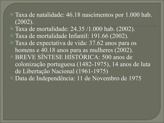 Taxa de natalidade: 46.18 nascimentos por 1.000 hab. (2002). Taxa de mortalidade: 24.35 /1.000 hab. (2002). Taxa de mortalidade Infantil: 191.66 (2002). Taxa de expectativa de vida: 37.62 anos para os homens e 40.18 anos para as mulheres (2002). BREVE SÍNTESE HISTÓRICA: 500 anos de colonização portuguesa (1482-1975), 14 anos de luta de Libertação Nacional (1961-1975) Data de Independência: 11 de Novembro de 1975 