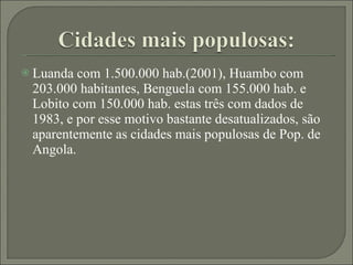 Luanda com 1.500.000 hab.(2001), Huambo com 203.000 habitantes, Benguela com 155.000 hab. e Lobito com 150.000 hab. estas três com dados de 1983, e por esse motivo bastante desatualizados, são aparentemente as cidades mais populosas de Pop. de Angola. 