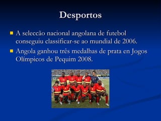 Desportos A seleccão nacional angolana de futebol conseguiu classificar-se ao mundial de 2006. Angola ganhou três medalhas de prata en Jogos Olímpicos de Pequim 2008.   