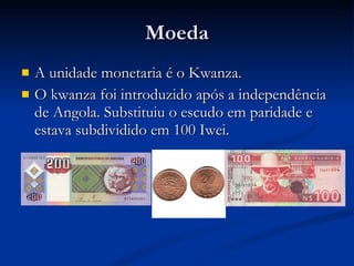 Moeda A unidade monetaria é o Kwanza. O kwanza foi introduzido após a independência de Angola. Substituiu o escudo em paridade e estava subdividido em 100 Iwei. 