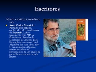 Escritores  Alguns escritores angolanos são: Artur Carlos Maurício Pestana dos Santos , conhecido pelo pseudónimo de  Pepetela . Lutou juntamente com MPLA (Movimento Popular de Libertação de Angola) para libertação da sua terra natal. Algunhas das suas obras são:  O seu romance,  Mayombe , retrata as vidas e os pensamentos de um grupo de guerrilheiros durante aquela guerra . 