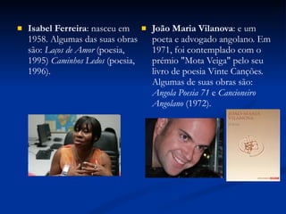 Isabel Ferreira : nasceu em 1958. Algumas das suas obras são:  Laços de Amor  (poesia, 1995)  Caminhos Ledos  (poesia, 1996). João Maria Vilanova : e um poeta e advogado angolano. Em 1971, foi contemplado com o prémio "Mota Veiga" pelo seu livro de poesia Vinte Canções. Algumas de suas obras são:  Angola Poesia 71  e  Cancioneiro Angolano  (1972). 