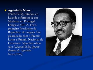 Agostinho Neto:  (1922-1979), estudou en Luanda e formou-se em Medicina en Portugal. Dirigia o MPLA. Foi o primeiro Presidente da República  de Angola. Foi galardoado com o Prémio Lotus e Prémio Nacional de Literatura. Algunhas obras são:  Náusea (1952),  Quatro Poemas de Agostinho  Neto(1967). 