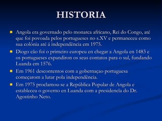 HISTORIA Angola era governado pelo monarca africano, Rei do Congo, até que foi povoada pelos portugueses no s.XV e permaneceu como sua colónia até á independência em 1975.  Diogo cão foi o primeiro europeu en chegar a Angola en 1483 e os portugueses expandiron os seus contatos para o sul, fundando Luanda em 1576. Em 1961 descontentos com a gobernaçao portuguesa começarom a lutar pola independência. Em 1975 proclamou-se a República Popular de Angola e estableceu o governo en Luanda com a presidencîa do Dr. Agostinho Neto. 
